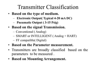 Transmitter Classification
• Based on the type of medium.
– Electronic Output( Typical 4-20 mA DC)
– Pneumatic Output ( 3-15 Psig)
• Based on the signal Transmission.
– Conventional ( Analog)
– SMART or INTELLIGENT ( Analog + HART)
– FF compatible( Digital)
• Based on the Parameter measurement.
• Transmitters are broadly classified based on the
parameters to be measured .
• Based on Mounting Arrangement.
 