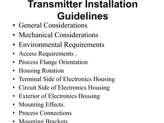 Transmitter Installation
Guidelines
• General Considerations
• Mechanical Considerations
• Environmental Requirements
• Access Requirements .
• Process Flange Orientation
• Housing Rotation
• Terminal Side of Electronics Housing
• Circuit Side of Electronics Housing
• Exterior of Electronics Housing
• Mounting Effects.
• Process Connections
 