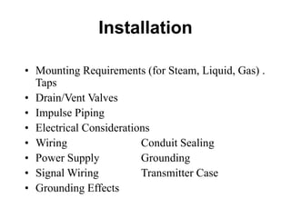 Installation
• Mounting Requirements (for Steam, Liquid, Gas) .
Taps
• Drain/Vent Valves
• Impulse Piping
• Electrical Considerations
• Wiring Conduit Sealing
• Power Supply Grounding
• Signal Wiring Transmitter Case
• Grounding Effects
 