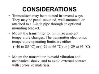 CONSIDERATIONS
• Transmitters may be mounted in several ways.
They may be panel-mounted, wall-mounted, or
attached to a 2-inch pipe through an optional
mounting bracket.
• Mount the transmitter to minimize ambient
temperature changes. The transmitter electronics
temperature operating limits are either
(–40 to 85 °C) or (–29 to 66 °C) or (–29 to 93 °C)
• Mount the transmitter to avoid vibration and
mechanical shock, and to avoid external contact
with corrosive materials.
 