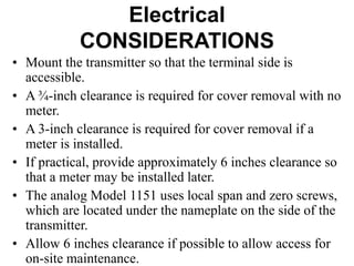Electrical
CONSIDERATIONS
• Mount the transmitter so that the terminal side is
accessible.
• A ¾-inch clearance is required for cover removal with no
meter.
• A 3-inch clearance is required for cover removal if a
meter is installed.
• If practical, provide approximately 6 inches clearance so
that a meter may be installed later.
• The analog Model 1151 uses local span and zero screws,
which are located under the nameplate on the side of the
transmitter.
• Allow 6 inches clearance if possible to allow access for
on-site maintenance.
 