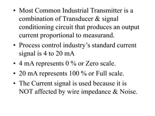 • Most Common Industrial Transmitter is a
combination of Transducer & signal
conditioning circuit that produces an output
current proportional to measurand.
• Process control industry’s standard current
signal is 4 to 20 mA
• 4 mA represents 0 % or Zero scale.
• 20 mA represents 100 % or Full scale.
• The Current signal is used because it is
NOT affected by wire impedance & Noise.
 