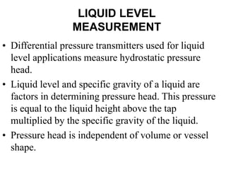 LIQUID LEVEL
MEASUREMENT
• Differential pressure transmitters used for liquid
level applications measure hydrostatic pressure
head.
• Liquid level and specific gravity of a liquid are
factors in determining pressure head. This pressure
is equal to the liquid height above the tap
multiplied by the specific gravity of the liquid.
• Pressure head is independent of volume or vessel
shape.
 