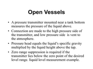 Open Vessels
• A pressure transmitter mounted near a tank bottom
measures the pressure of the liquid above.
• Connection are made to the high pressure side of
the transmitter, and low pressure side is vent to
the atmosphere.
• Pressure head equals the liquid’s specific gravity
multiplied by the liquid height above the tap.
• Zero range suppression is required if the
transmitter lies below the zero point of the desired
level range. liquid level measurement example.
 