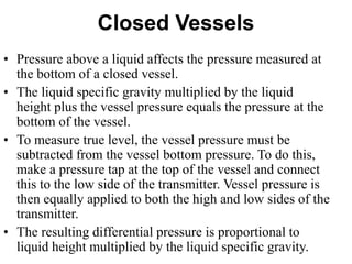 Closed Vessels
• Pressure above a liquid affects the pressure measured at
the bottom of a closed vessel.
• The liquid specific gravity multiplied by the liquid
height plus the vessel pressure equals the pressure at the
bottom of the vessel.
• To measure true level, the vessel pressure must be
subtracted from the vessel bottom pressure. To do this,
make a pressure tap at the top of the vessel and connect
this to the low side of the transmitter. Vessel pressure is
then equally applied to both the high and low sides of the
transmitter.
• The resulting differential pressure is proportional to
liquid height multiplied by the liquid specific gravity.
 