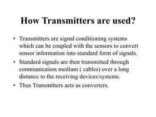 How Transmitters are used?
• Transmitters are signal conditioning systems
which can be coupled with the sensors to convert
sensor information into standard form of signals.
• Standard signals are then transmitted through
communication medium ( cables) over a long
distance to the receiving devices/systems.
• Thus Transmitters acts as converters.
 