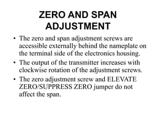 ZERO AND SPAN
ADJUSTMENT
• The zero and span adjustment screws are
accessible externally behind the nameplate on
the terminal side of the electronics housing.
• The output of the transmitter increases with
clockwise rotation of the adjustment screws.
• The zero adjustment screw and ELEVATE
ZERO/SUPPRESS ZERO jumper do not
affect the span.
 
