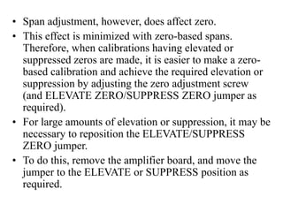 • Span adjustment, however, does affect zero.
• This effect is minimized with zero-based spans.
Therefore, when calibrations having elevated or
suppressed zeros are made, it is easier to make a zero-
based calibration and achieve the required elevation or
suppression by adjusting the zero adjustment screw
(and ELEVATE ZERO/SUPPRESS ZERO jumper as
required).
• For large amounts of elevation or suppression, it may be
necessary to reposition the ELEVATE/SUPPRESS
ZERO jumper.
• To do this, remove the amplifier board, and move the
jumper to the ELEVATE or SUPPRESS position as
required.
 