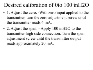 Desired calibration of 0to 100 inH2O
• 1. Adjust the zero. -With zero input applied to the
transmitter, turn the zero adjustment screw until
the transmitter reads 4 mA.
• 2. Adjust the span. - Apply 100 inH2O to the
transmitter high side connection. Turn the span
adjustment screw until the transmitter output
reads approximately 20 mA.
 
