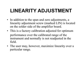LINEARITY ADJUSTMENT
• In addition to the span and zero adjustments, a
linearity adjustment screw (marked LIN) is located
on the solder side of the amplifier board.
• This is a factory calibration adjusted for optimum
performance over the calibrated range of the
instrument and normally is not readjusted in the
field.
• The user may, however, maximize linearity over a
particular range.
 