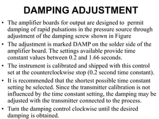 DAMPING ADJUSTMENT
• The amplifier boards for output are designed to permit
damping of rapid pulsations in the pressure source through
adjustment of the damping screw shown in Figure
• The adjustment is marked DAMP on the solder side of the
amplifier board. The settings available provide time
constant values between 0.2 and 1.66 seconds.
• The instrument is calibrated and shipped with this control
set at the counterclockwise stop (0.2 second time constant).
• It is recommended that the shortest possible time constant
setting be selected. Since the transmitter calibration is not
influenced by the time constant setting, the damping may be
adjusted with the transmitter connected to the process.
• Turn the damping control clockwise until the desired
damping is obtained.
 
