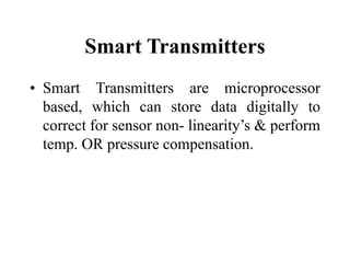 Smart Transmitters
• Smart Transmitters are microprocessor
based, which can store data digitally to
correct for sensor non- linearity’s & perform
temp. OR pressure compensation.
 