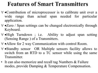 Features of Smart Transmitters
 Contribution of microprocessor is to calibrate unit over a
wide range than actual span needed for particular
application.
 Zero / Span settings can be changed electronically through
Keyboard.
 High Turndown ; i.e. Ability to adjust span setting
(Sensing Range ) of a Transmitters.
 Allow for 2 way Communication with control Room.
 Standby sensor OR Multiple sensors facility allows to
switch from an RTD to a TC sensor while using the same
Transmitter.
• It can also memorize and recall tag Numbers & Failure
modes, provide Damping & Temperature Compensation.
 