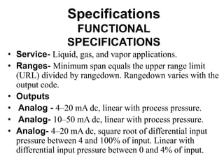 Specifications
FUNCTIONAL
SPECIFICATIONS
• Service- Liquid, gas, and vapor applications.
• Ranges- Minimum span equals the upper range limit
(URL) divided by rangedown. Rangedown varies with the
output code.
• Outputs
• Analog - 4–20 mA dc, linear with process pressure.
• Analog- 10–50 mA dc, linear with process pressure.
• Analog- 4–20 mA dc, square root of differential input
pressure between 4 and 100% of input. Linear with
differential input pressure between 0 and 4% of input.
 