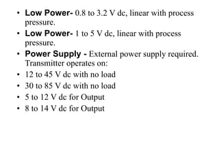 • Low Power- 0.8 to 3.2 V dc, linear with process
pressure.
• Low Power- 1 to 5 V dc, linear with process
pressure.
• Power Supply - External power supply required.
Transmitter operates on:
• 12 to 45 V dc with no load
• 30 to 85 V dc with no load
• 5 to 12 V dc for Output
• 8 to 14 V dc for Output
 