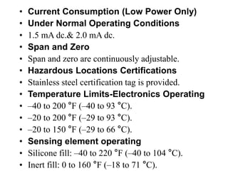 • Current Consumption (Low Power Only)
• Under Normal Operating Conditions
• 1.5 mA dc.& 2.0 mA dc.
• Span and Zero
• Span and zero are continuously adjustable.
• Hazardous Locations Certifications
• Stainless steel certification tag is provided.
• Temperature Limits-Electronics Operating
• –40 to 200 °F (–40 to 93 °C).
• –20 to 200 °F (–29 to 93 °C).
• –20 to 150 °F (–29 to 66 °C).
• Sensing element operating
• Silicone fill: –40 to 220 °F (–40 to 104 °C).
• Inert fill: 0 to 160 °F (–18 to 71 °C).
 