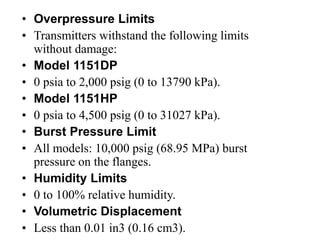 • Overpressure Limits
• Transmitters withstand the following limits
without damage:
• Model 1151DP
• 0 psia to 2,000 psig (0 to 13790 kPa).
• Model 1151HP
• 0 psia to 4,500 psig (0 to 31027 kPa).
• Burst Pressure Limit
• All models: 10,000 psig (68.95 MPa) burst
pressure on the flanges.
• Humidity Limits
• 0 to 100% relative humidity.
• Volumetric Displacement
• Less than 0.01 in3 (0.16 cm3).
 