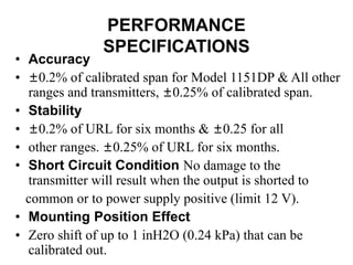PERFORMANCE
SPECIFICATIONS
• Accuracy
• ±0.2% of calibrated span for Model 1151DP & All other
ranges and transmitters, ±0.25% of calibrated span.
• Stability
• ±0.2% of URL for six months & ±0.25 for all
• other ranges. ±0.25% of URL for six months.
• Short Circuit Condition No damage to the
transmitter will result when the output is shorted to
common or to power supply positive (limit 12 V).
• Mounting Position Effect
• Zero shift of up to 1 inH2O (0.24 kPa) that can be
calibrated out.
 