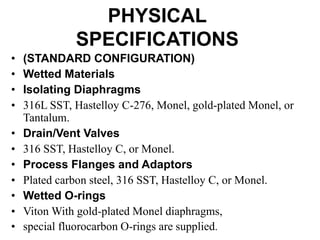 PHYSICAL
SPECIFICATIONS
• (STANDARD CONFIGURATION)
• Wetted Materials
• Isolating Diaphragms
• 316L SST, Hastelloy C-276, Monel, gold-plated Monel, or
Tantalum.
• Drain/Vent Valves
• 316 SST, Hastelloy C, or Monel.
• Process Flanges and Adaptors
• Plated carbon steel, 316 SST, Hastelloy C, or Monel.
• Wetted O-rings
• Viton With gold-plated Monel diaphragms,
• special fluorocarbon O-rings are supplied.
 