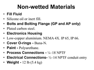 Non-wetted Materials
• Fill Fluid
• Silicone oil or inert fill.
• Bolts and Bolting Flange (GP and AP only)
• Plated carbon steel.
• Electronics Housing
• Low-copper aluminium. NEMA 4X. IP 65, IP 66.
• Cover O-rings - Buna-N.
• Paint - Polyurethane.
• Process Connections - ¼–18 NPTF
• Electrical Connections- ½–14 NPTF conduit entry
• Weight - 12 lb (5.4 kg)
 