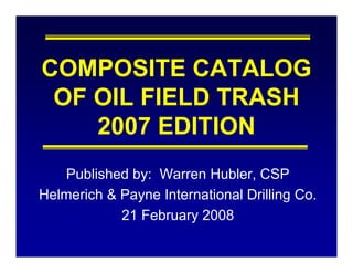 COMPOSITE CATALOG
 OF OIL FIELD TRASH
    2007 EDITION
    Published by: Warren Hubler, CSP
Helmerich & Payne International Drilling Co.
            21 February 2008
                       y
 