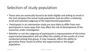 Selection of study population
• Those who are eventually found to be both eligible and willing to enroll in
the trial compose the actual study population and are often a relatively
small and selected subgroup of the experimental population.
• Participants in an intervention study are very likely to differ from non-
participants in many ways that may affect the risk of development of the
outcomes under investigation.
• Whether or not the subgroup of participants is representative of the entire
experimental population will not affect the validity of the results of a trial
conducted among that group. It may, however, affect the ability to
generalize those results to either the experimental or the target
population.
10/14/2016 ELISHA JR 0712205348 10
 