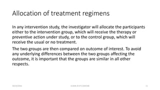 Allocation of treatment regimens
In any intervention study, the investigator will allocate the participants
either to the intervention group, which will receive the therapy or
preventive action under study, or to the control group, which will
receive the usual or no treatment.
The two groups are then compared on outcome of interest. To avoid
any underlying differences between the two groups affecting the
outcome, it is important that the groups are similar in all other
respects.
10/14/2016 ELISHA JR 0712205348 11
 