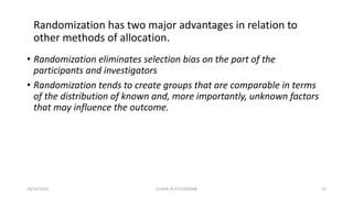 • Randomization eliminates selection bias on the part of the
participants and investigators
• Randomization tends to create groups that are comparable in terms
of the distribution of known and, more importantly, unknown factors
that may influence the outcome.
Randomization has two major advantages in relation to
other methods of allocation.
10/14/2016 ELISHA JR 0712205348 13
 