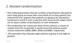 2. blocked randomization
• This method guarantees that the numbers of participants allocated to
each study group are equal after every block of so many patients has
entered the trial. Suppose that patients are going to be allocated to
treatments A and B in such a way that after every fourth subject there
are an equal number of participants on each treatment.
• The combination for a particular block of four patients is chosen at
random from the six possible it would mean that patients would
receive treatments ABAB, ABBA, BAAB and BABA, respectively.
• This procedure thus allocates eight patients to group A and eight to
group B
10/14/2016 ELISHA JR 0712205348 15
 