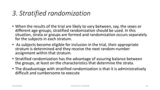 3. Stratified randomization
• When the results of the trial are likely to vary between, say, the sexes or
different age-groups, stratified randomization should be used. In this
situation, strata or groups are formed and randomization occurs separately
for the subjects in each stratum.
• As subjects become eligible for inclusion in the trial, their appropriate
stratum is determined and they receive the next random-number
assignment within that stratum.
• Stratified randomization has the advantage of assuring balance between
the groups, at least on the characteristics that determine the strata.
• The disadvantage with stratified randomization is that it is administratively
difficult and cumbersome to execute
10/14/2016 ELISHA JR 0712205348 16
 