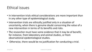 Ethical issues
• In intervention trials ethical considerations are more important than
in any other type of epidemiological study.
• Intervention trials are ethically justified only in a situation of
uncertainty, when there is genuine doubt concerning the value of a
new intervention in terms of its benefits and risks.
• The researcher must have some evidence that it may be of benefit,
for instance, from laboratory and animal studies, or from
observational epidemiological studies.
• Otherwise, there would be no justification for conducting a trial.
10/14/2016 ELISHA JR 0712205348 21
 