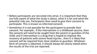 • Before participants are recruited into atrial, it is important that they
are fully aware of what the study is about, what it is for and what the
potential risks are. Participants then need to give their consent to
participate. This is known as informed consent.
• Sometimes it is not possible for the participant to provide their
consent. For example , if the intervention is a childhood vaccine, then
the consent will need to be sought from the parent or guardian of the
child; and if intervention is a drug that is hoped to improve the
recovery of patients with severe head injuries , then it is likely that
consent will be required from close relative or guardian. Whatever
form of consent is obtained, it should always be clearly stated when
the results of the trial are reported.
10/14/2016 ELISHA JR 0712205348 22
 