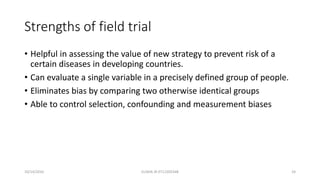 Strengths of field trial
• Helpful in assessing the value of new strategy to prevent risk of a
certain diseases in developing countries.
• Can evaluate a single variable in a precisely defined group of people.
• Eliminates bias by comparing two otherwise identical groups
• Able to control selection, confounding and measurement biases
10/14/2016 ELISHA JR 0712205348 24
 
