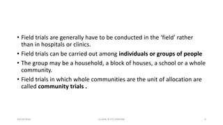 • Field trials are generally have to be conducted in the ‘field’ rather
than in hospitals or clinics.
• Field trials can be carried out among individuals or groups of people
• The group may be a household, a block of houses, a school or a whole
community.
• Field trials in which whole communities are the unit of allocation are
called community trials .
10/14/2016 ELISHA JR 0712205348 3
 
