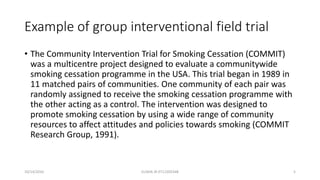 Example of group interventional field trial
• The Community Intervention Trial for Smoking Cessation (COMMIT)
was a multicentre project designed to evaluate a communitywide
smoking cessation programme in the USA. This trial began in 1989 in
11 matched pairs of communities. One community of each pair was
randomly assigned to receive the smoking cessation programme with
the other acting as a control. The intervention was designed to
promote smoking cessation by using a wide range of community
resources to affect attitudes and policies towards smoking (COMMIT
Research Group, 1991).
10/14/2016 ELISHA JR 0712205348 5
 