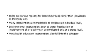 • There are various reasons for selecting groups rather than individuals
as the study unit.
• Many interventions are impossible to assign at an individual level.
• Environmental interventions such as water fluoridation or
improvement of air quality can be conducted only at a group level.
• Most health education interventions also fall into this category
10/14/2016 ELISHA JR 0712205348 6
 