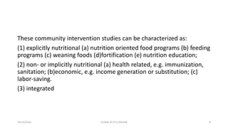 These community intervention studies can be characterized as:
(1) explicitly nutritional (a) nutrition oriented food programs (b) feeding
programs (c) weaning foods (d)fortification (e) nutrition education;
(2) non- or implicitly nutritional (a) health related, e.g. immunization,
sanitation; (b)economic, e.g. income generation or substitution; (c)
labor-saving.
(3) integrated
10/14/2016 ELISHA JR 0712205348 8
 