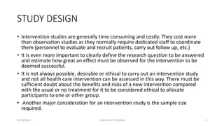 STUDY DESIGN
• Intervention studies are generally time consuming and costly. They cost more
than observation studies as they normally require dedicated staff to coordinate
them (personnel to evaluate and recruit patients, carry out follow up, etc.)
• It is even more important to clearly define the research question to be answered
and estimate how great an effect must be observed for the intervention to be
deemed successful.
• It is not always possible, desirable or ethical to carry out an intervention study
and not all health care intervention can be assessed in this way. There must be
sufficient doubt about the benefits and risks of a new intervention compared
with the usual or no treatment for it to be considered ethical to allocate
participants to one or other group.
• Another major consideration for an intervention study is the sample size
required.
10/14/2016 ELISHA JR 0712205348 9
 
