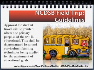 NCDSB Field Trip:
Guidelines
Approval for student
travel will be granted
where the primary
purpose of the trip is
educational.This shall be
demonstrated by sound
curriculum planning
techniques being applied
for the attainment of
educational goals.
www.niagararc.com/Board/policies/Section_400/EdFieldTripGuide.htm
 