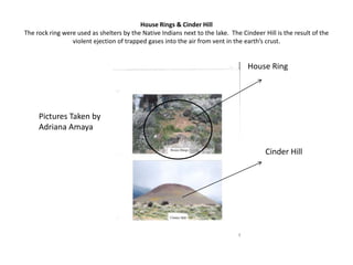House Rings & Cinder HillThe rock ring were used as shelters by the Native Indians next to the lake.  The Cindeer Hill is the result of the violent ejection of trapped gases into the air from vent in the earth’s crust. House RingPictures Taken by Adriana AmayaCinder Hill