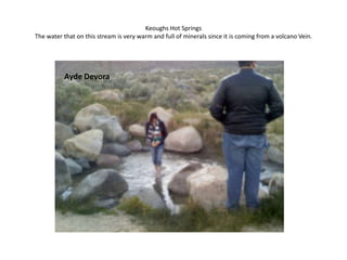 Keoughs Hot SpringsThe water that on this stream is very warm and full of minerals since it is coming from a volcano Vein. Ayde Devora