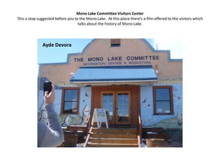 Mono Lake Committee Visitors CenterThis a stop suggested before you to the Mono Lake.  At this place there’s a film offered to the visitors which talks about the history of Mono Lake. Ayde Devora
