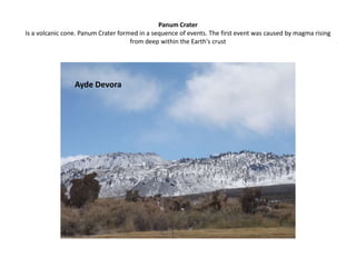 Panum CraterIs a volcanic cone. Panum Crater formed in a sequence of events. The first event was caused by magma rising from deep within the Earth's crustAyde Devora