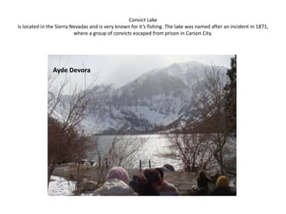 Convict LakeIs located in the Sierra Nevadas and is very known for it’s fishing. The lake was named after an incident in 1871, where a group of convicts escaped from prison in Carson City. Ayde Devora