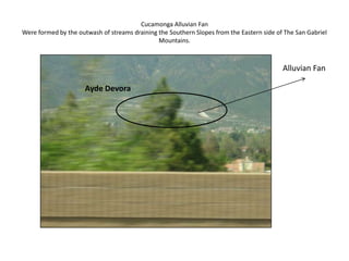 Cucamonga Alluvian FanWere formed by the outwash of streams draining the Southern Slopes from the Eastern side of The San Gabriel Mountains. Alluvian FanAyde Devora
