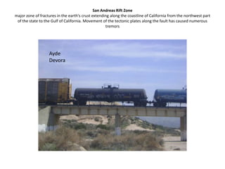 San Andreas Rift Zonemajor zone of fractures in the earth's crust extending along the coastline of California from the northwest part of the state to the Gulf of California. Movement of the tectonic plates along the fault has caused numerous tremorsAyde Devora