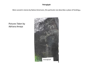 PetroglyphWere carved in stones by Native Americans, this particular one describes a place of herding. Pictures Taken by Adriana Amaya