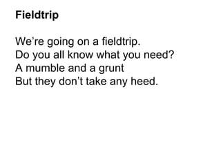 Fieldtrip  We’re going on a fieldtrip.  Do you all know what you need? A mumble and a grunt  But they don’t take any heed. 