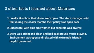 3 other facts I learned about Maurices
1.I really liked how their doors were open. The store manager said
that during the cooler months their policy was open door
2.Successful with plus size women but clientele was diverse
3.Store was bright and clean and had background music playing.
Environment was open and relaxed with extremely friendly,
helpful personnel.
 