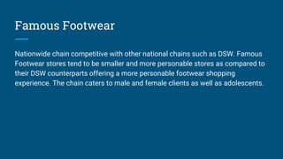 Famous Footwear
Nationwide chain competitive with other national chains such as DSW. Famous
Footwear stores tend to be smaller and more personable stores as compared to
their DSW counterparts offering a more personable footwear shopping
experience. The chain caters to male and female clients as well as adolescents.
 